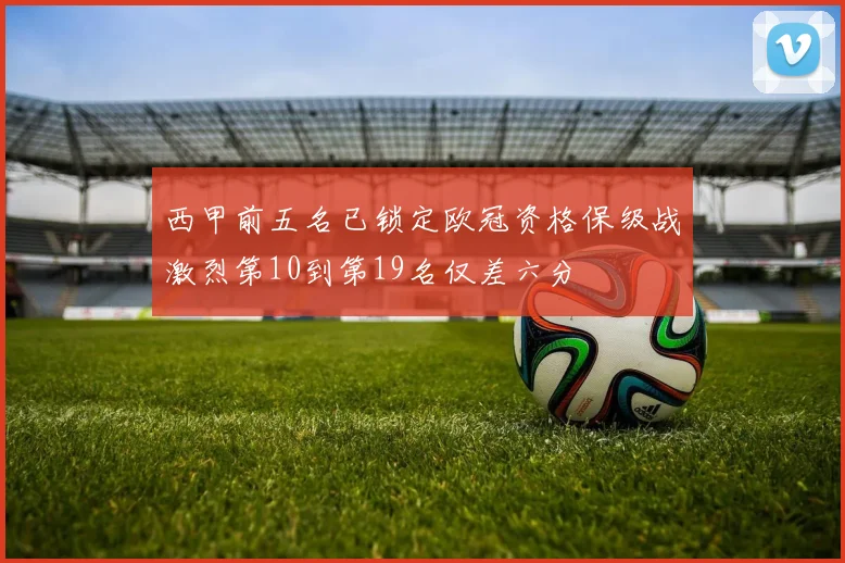 西甲前五名已锁定欧冠资格保级战激烈第10到第19名仅差六分