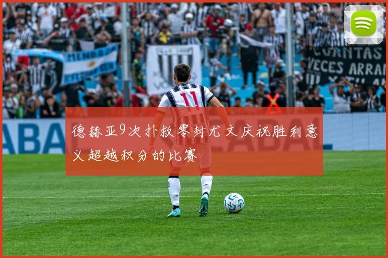 德赫亚9次扑救零封尤文庆祝胜利意义超越积分的比赛