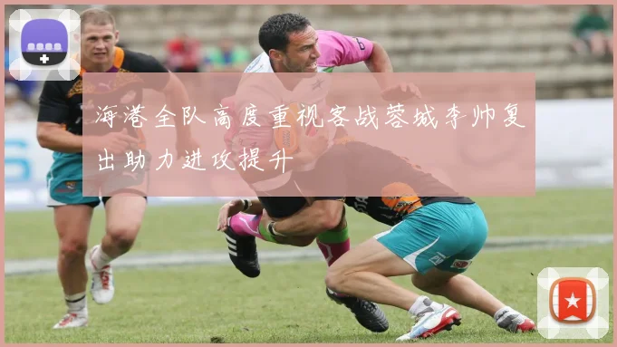 海港全队高度重视客战蓉城李帅复出助力进攻提升