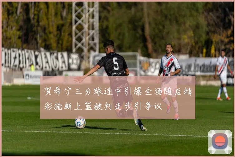 贺希宁三分球连中引爆全场随后精彩抢断上篮被判走步引争议