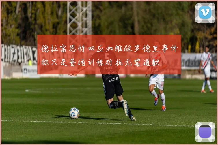 德拉富恩特回应加维踩罗德里事件称只是普通训练对抗无需道歉