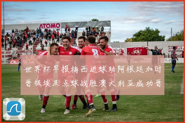 世界杯早报梅西进球助阿根廷加时晋级埃及点球战胜澳大利亚成功晋级