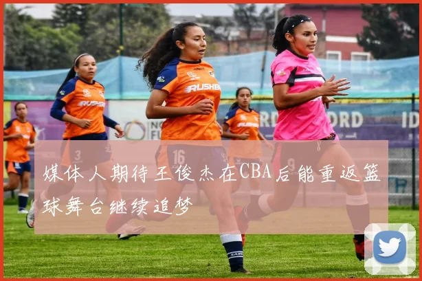 媒体人期待王俊杰在CBA后能重返篮球舞台继续追梦