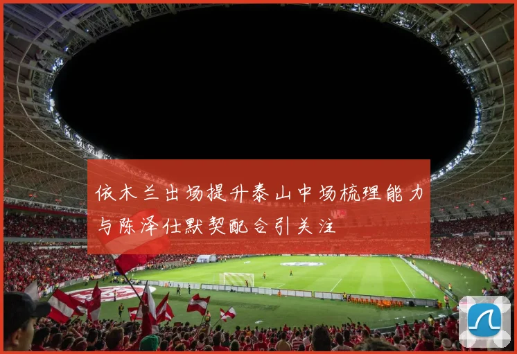 依木兰出场提升泰山中场梳理能力与陈泽仕默契配合引关注
