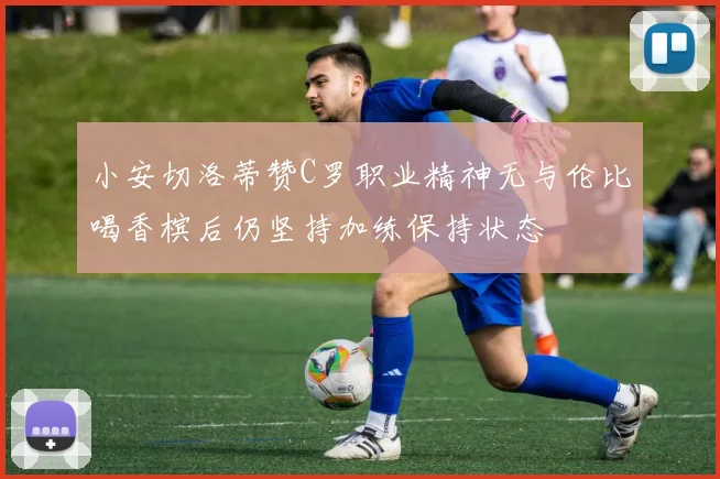 小安切洛蒂赞C罗职业精神无与伦比喝香槟后仍坚持加练保持状态
