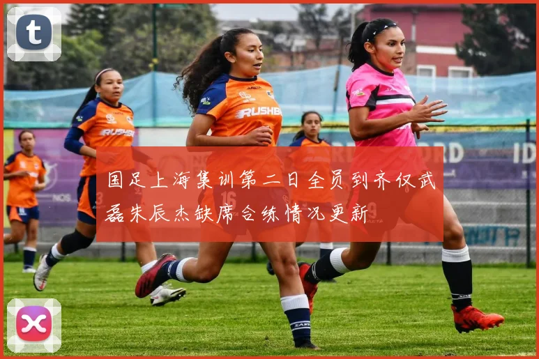国足上海集训第二日全员到齐仅武磊朱辰杰缺席合练情况更新