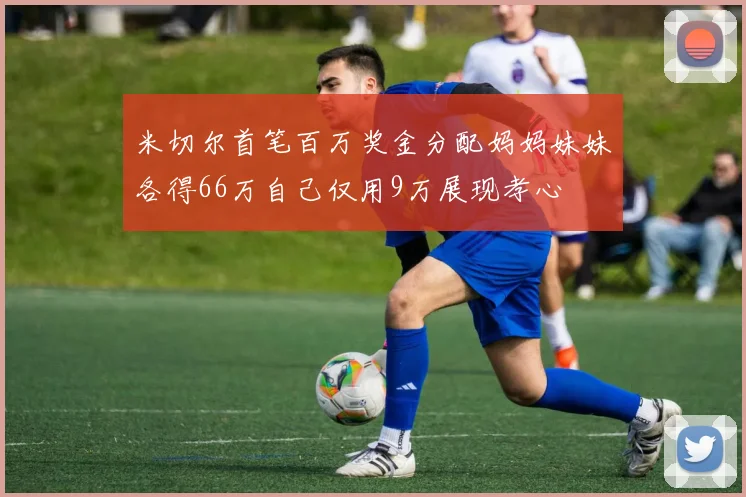 米切尔首笔百万奖金分配妈妈妹妹各得66万自己仅用9万展现孝心