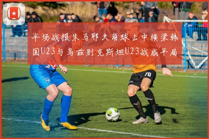 半场战报朱马耶夫角球击中横梁韩国U23与乌兹别克斯坦U23战成平局
