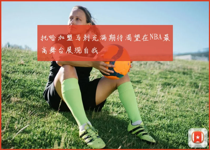托哈加盟马刺充满期待渴望在NBA最高舞台展现自我